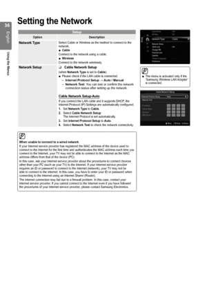 Page 36

English
Using the Menus

Game Mode : Off
BD Wise  : On
Network Type : Cable ▶
Network Setup
Child Lock  : On
Change PINParental LockSubtitle
Teletext Language : - - -
Preference
Setup
The menu is activated only if the ‘Samsung Wireless LAN Adapter’ is connected. 
■
Setting the Network
Setup
OptionDescription
Network TypeSelect Cable or Wireless as the method to connect to the network.Cable
Connect to the network using a cable.Wireless
Connect to the network wirelessly.
■
■
Network Setup Cable...