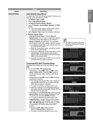 Page 37

English
Using the Menus

Setup
OptionDescription
Network Setup Cable Network Setup-Manual
To connect the TV to the LAN using a static IP address, you must set up the Internet Protocol (IP). 
1. Set Network Type to Cable.
2. 
Select Cable Network Setup.
3.  Set Internet Protocol Setup to Manual.
4.  Set up IP Address, Subnet Mask, Gateway and DNS Server.Press the number buttons on the remote control when you set the Network manually.
5.  Select Network Test to check the network connectivity....