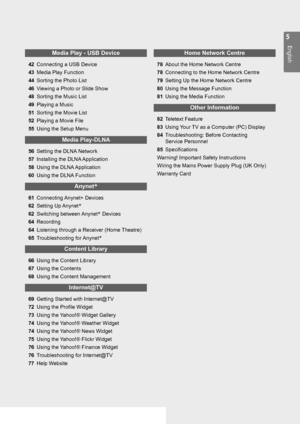 Page 5

English

Media Play - USB Device
42 Connecting a USB Device
43 
Media Play Function
44 
Sorting the Photo List
46 
Viewing a Photo or Slide Show
48 
Sorting the Music List
49 
Playing a Music
51 
Sorting the Movie List
52 
Playing a Movie File
55 
Using the Setup Menu
Media Play-DLNA
56 Setting the DLNA Network
57 
Installing the DLNA Application
58 
Using the DLNA Application
60 
Using the DLNA Function
Anynet+
61 Connecting Anynet+ Devices
62 
Setting Up Anynet+
62 
Switching between Anynet+...