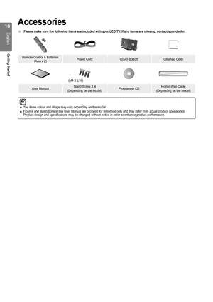 Page 10
10
English
Getting Started

Accessories
Please make sure the following items are included with your LCD TV. If any items are missing, contact your dealer.
Remote Control & Batteries (AAA x 2)Power CordCover-BottomCleaning Cloth
User ManualStand Screw X 4
(Depending on the model)Programme CDHolder-Wire Cable
(Depending on the model)
■
The items colour and shape may vary depending on the model.Figures and illustrations in this User Manual are provided for reference\
 only and may differ from actual...