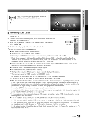 Page 2323English
04
Advanced Features
Media Play
Connecting a USB Device ¦
1. Turn on your TV.
2. Connect a USB device containing photo, music and/or movie files to the\
 USB (HDD) jack on the side of the TV.
3. When USB is connected to the TV, popup window appears. Then you can select Media Play.
It might not work properly with unlicensed multimedia files. ✎
Need-to-Know List before using  ✎Media Play
MTP (Media Transfer Protocol) is not supported. x
The file system supports FAT16, FAT32 and NTFS. x
Certain...