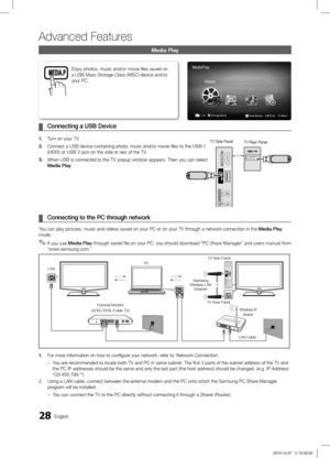 Page 2828English
Advanced Features
Media Play
Connecting a  ¦USB Device
1. Turn on your TV.
2. Connect a USB device containing photo, music and/or movie files to the\
 USB 1 
(HDD) or USB 2 jack on the side or rear of the TV.
3. When USB is connected to the TV, popup window appears. Then you can select 
Media Play.
 ¦Connecting to the PC through network
You can play pictures, music and videos saved on your PC or on your TV through a network connection in the  Media Play 
mode.
If you use 
 ✎Media Play  through...