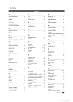 Page 39249
Obsah
Slovensky
Register
A
Aktualizácia softvéru 20
AllShare  38
Anténa  11
Anynet+  35
AUDIO OUT   8
Automatická hlasitosť  17
Automatické nastavenie  15
B
Background Music  34
batérie   5
Č
Časovač  18
Časovač automatického vypnutia  18
D
Diaľkové ovládanie   5
Digitálny audio výstup  35
DivX® VOD  34
Domáce kino  8, 35
D-sub   22
Dynamický  13
Dynamický kontrast  14
E
ECO senzor  14
Ekvalizér  10
EPG 10
Externý reproduktor  17
F
Fotografie  32
Frekvencia  12
Funkcia Media Play  28
H
HDMI  35
heslo...