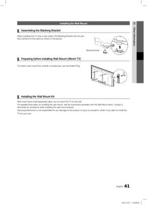 Page 4141English
05
Other Information
Installing the Wall Mount
Assembling the  ¦Blanking Bracket
When installing the TV onto a wall, attach the Blanking Bracket into the\
 part 
that connects to the stand as shown in the picture.
Preparing before installing Wall-Mount (46inch TV) ¦
To install a wall-mount from another manufacturer, use the Holder-Ring.
Installing the Wall Mount Kit ¦
Wall mount items (sold separately) allow you to mount the TV on the wal\
l.
For detailed information on installing the wall...