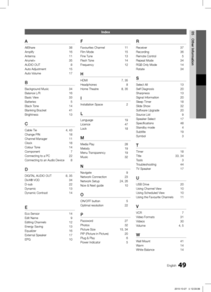 Page 4949English
05
Other Information
Index
A
AllShare 38
Amplify 16
Antenna 11
Anynet+ 35
AUDIO OUT  8
Auto Adjustment 15
Auto Volume 17
B
Background Music 34
Balance L/R 16
Basic View 33
Batteries  5
Black Tone 14
Blanking Bracket 41
Brightness 13
C
Cable Tie 4, 43
Change PIN  18
Channel Manager 11
Clock 18
Colour Tone 14
Component  7
Connecting to a PC 22
Connecting to an Audio Device  8
D
DIGITAL AUDIO OUT 8, 35
DivX® VOD  34
D-sub 22
Dynamic 13
Dynamic Contrast 14
E
Eco Sensor 14
Edit Name  9
Editing...