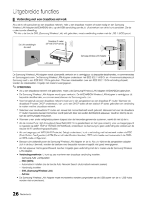 Page 18826Nederlands
Uitgebreide functies
Verbinding met een draadloos netwerk
 
¦
Als u de tv wilt aansluiten op een draadloos netwerk, hebt u een draadlo\
ze modem of router nodig en een Samsung 
Wireless LAN Adapter (WIS09ABGN) die u op de USB-aansluiting aan de zij- \
of achterkant van de tv kunt aansluiten. Zie de 
onderstaande afbeelding.
De Samsung Wireless LAN Adapter wordt afzonderlijk verkocht en is verkrijgbaar via bepaalde detailhandels, \
e-commercesites 
en Samsungparts.com. De Samsung Wireless LAN...