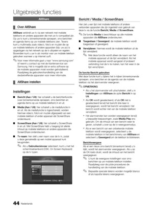 Page 20644Nederlands
Uitgebreide functies
AllShare
Over AllShare
 
¦
AllShare verbindt uw tv via een netwerk met mobiele 
telefoons en andere apparaten die met uw tv compatibel zijn. 
Op uw tv kunt u binnenkomende oproepen, sms-berichten 
en agenda-items op uw mobiele telefoons zien. Tevens 
kunt u multimedia zoals video’s, foto’s en muziek die op 
uw mobiele telefoons of andere apparaten (bijv. uw pc) is 
opgeslagen via het netwerk op de tv afspelen en regelen. 
Bovendien kunt u uw tv als monitor voor uw...