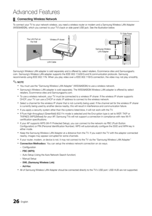 Page 2626English
Advanced Features
Connecting Wireless Network ¦
To connect your TV to your network wireless, you need a wireless router or modem and a Samsung Wireless LAN Adapter (WIS09ABGN), which you connect to your TV’s back or side panel USB jack. See the illustration below.
Samsung’s Wireless LAN adapter is sold separately and is offered by select retailers, Ecommerce sites and Samsungparts.com. Samsung’s Wireless LAN adapter supports the IEEE 802.11A/B/G and N communication protocols. Samsung recommends...