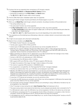 Page 3131English
04
Advanced Features
Functions that are not supported when connecting to a PC through a network: ✎
The  xBackground Music and Background Music Setting functions.
Sorting files by preference in the  xPhoto, Music, and Movie folders.
The  x� (REW) or µ (FF) button while a movie is playing.
The Divx DRM, Multi-audio, embedded caption does not supported. ✎
Samsung PC Share manager should be permitted by the firewall program on your PC. ✎
When you use  ✎Media Play mode through a network connection,...