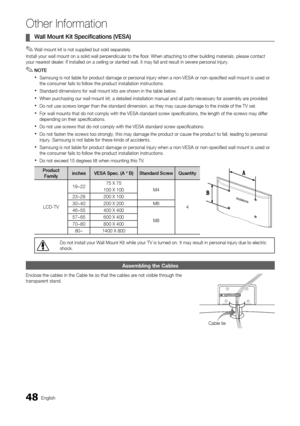 Page 4848English
Other Information
Wall Mount Kit Specifications (VESA)  ¦
Wall mount kit is not supplied but sold separately. ✎
Install your wall mount on a solid wall perpendicular to the floor. When attaching to other building materials, please contact your nearest dealer. If installed on a ceiling or slanted wall, it may fall and result in severe personal injury.
NOTE ✎
Samsung is not liable for product damage or personal injury when a non-VESA or non-specified wall mo\
unt is used or  xthe consumer fails...