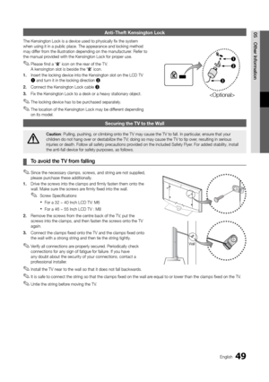 Page 4949English
05
Other Information
Anti-Theft Kensington Lock
The Kensington Lock is a device used to physically fix the system when using it in a public place. The appearance and locking method may differ from the illustration depending on the manufacturer. Refer to the manual provided with the Kensington Lock for proper use.
Please find a “ ✎” icon on the rear of the T V.  A kensington slot is beside the “” icon.
1. Insert the locking device into the Kensington slot on the LCD TV 1 and turn it in the...