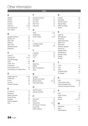 Page 5454English
Other Information
Index
A
AllShare  44
Amplify  16
Antenna  12
Anynet+  36
Audio Out  8, 36
Auto Adjustment   16
Auto Volume  17
B
Background Music  35
Balance L/R  16
Basic View  34
Batteries   5
Black Tone  14
Blanking Bracket  47
Brightness  13
C
Cable Tie  48
Change PIN  6, 19
Channel Manager   11
Clock   18
Colour Tone  15
Component  7
Connecting to a PC  22
Connecting to an Audio Device  8
D
Digital Audio Out  8, 36
DivX® VOD   35
D-sub  22
Dynamic  13
Dynamic Contrast  14
E
Eco Sensor...