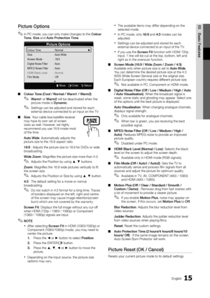 Page 1515English
03
Basic Features
Picture Options
In PC mode, you can only make changes to the  ✎Colour To n e, Size and Auto Protection Time.
Colour Tone (Cool / Normal / Warm1 / Warm2)  ■
Warm1  ✎or Warm2 will be deactivated when the picture mode is Dynamic.
Settings can be adjusted and stored for each  ✎external device connected to an input on the T V.
Size ■: Your cable box/satellite receiver may have its own set of screen sizes as well. However, we highly recommend you use 16:9 mode most of the time.
Auto...