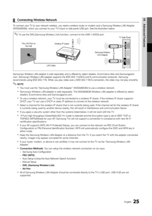 Page 2525English
04
Advanced FeaturesConnecting Wireless Network ¦
To connect your TV to your network wireless, you need a wireless router or modem and a Samsung Wireless LAN Adapter (WIS09ABGN), which you connect to your TV’s back or side panel USB jack. See the illustration below.
Samsung’s Wireless LAN adapter is sold separately and is offered by select retailers, Ecommerce sites and Samsungparts.com. Samsung’s Wireless LAN adapter supports the IEEE 802.11A/B/G and N communication protocols. Samsung...