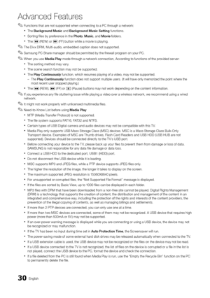 Page 3030English
Advanced Features
Functions that are not supported when connecting to a PC through a network: ✎
The  xBackground Music and Background Music Setting functions.
Sorting files by preference in the  xPhoto, Music, and Movie folders.
The  x� (REW) or µ (FF) button while a movie is playing.
The Divx DRM, Multi-audio, embedded caption does not supported. ✎
Samsung PC Share manager should be permitted by the firewall program on your PC. ✎
When you use  ✎Media Play mode through a network connection,...