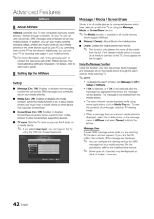 Page 4242English
Advanced Features
AllShare
About AllShare ¦
AllShare connects your TV and compatible Samsung mobile phones / devices through a network. On your TV, you can view call arrivals, SMS messages and schedules set on your mobile phones. In addition, you can play media contents including videos, photos and music saved on your mobile phones or the other devices (such as your PC) by controlling them on the TV via the network. Additionally, you can use your TV for browsing web pages in your mobile...