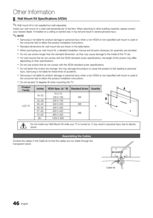 Page 4646English
Other Information
Wall Mount Kit Specifications (VESA)  ¦
Wall mount kit is not supplied but sold separately. ✎
Install your wall mount on a solid wall perpendicular to the floor. When attaching to other building materials, please contact your nearest dealer. If installed on a ceiling or slanted wall, it may fall and result in severe personal injury.
NOTE ✎
Samsung is not liable for product damage or personal injury when a non-VESA or non-specified wall mo\
unt is used or  xthe consumer fails...