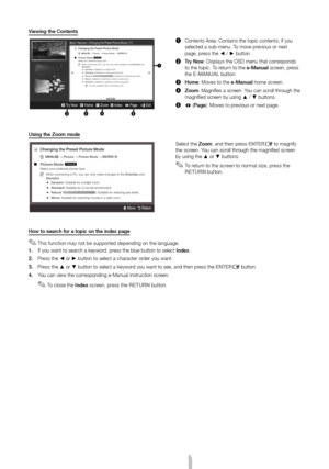 Page 11English - 11
Viewing the Contents
Basic Features > Changing the Preset Picture Mode (1/1)
234 5
a Try Now   b Home   { Zoom  } Index   L Page   e Exit 
1
1 Contents Area: Contains the topic contents, if you 
selected a sub-menu. To move previous or next 
page, press the ◄ / ► button.
2  Try Now: Displays the OSD menu that corresponds 
to the topic. To return to the e-Manual screen, press 
the E-MANUAL button.
3  Home: Moves to the e-Manual home screen.
4  Zoom: Magnifies a screen. You can scroll through...