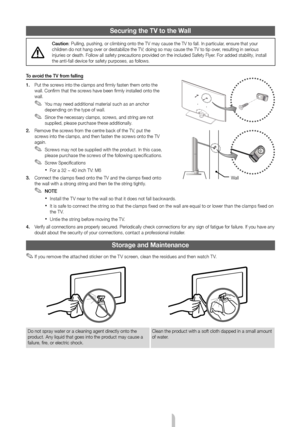 Page 14English - 14
Securing the TV to the Wall
Caution: Pulling, pushing, or climbing onto the TV may cause the TV to fall. In\
 particular, ensure that your 
children do not hang over or destabilize the TV; doing so may cause the TV to tip over, resulting in serious 
injuries or death. Follow all safety precautions provided on the included Safety Flyer. For added stability, install 
the anti-fall device for safety purposes, as follows.
To avoid the TV from falling 
1.  Put the screws into the clamps and...