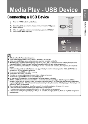 Page 3737
English
Media Play - USB Device
Connecting a USB Device
1	 Press	the	POWER	button	to	turn	the	TV	on.	 	 	 	 		
2	 Connect	a	USB	device	containing	photo	and/or	music	files	to	the	USB	jack	on	the	side	of	the	TV.	 	
3	 When	the	Application	selection	screen	is	displayed,	press	the	ENTERE	button	to	select	Media Play (USB).
MTP	(Media 	Transfer 	Protocol) 	is 	not 	supported.The 	file 	system 	only 	supports 	FAT16/32 	(The 	NTFS 	file 	system 	is 	not 	supported).Certain 	types 	of 	USB 	Digital 	camera...