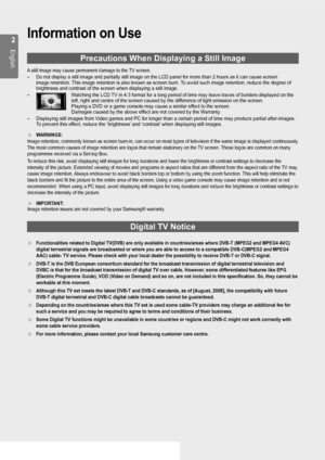 Page 2
English
Information on Use
Precautions When Displaying a Still Image
A still image may cause permanent damage to the TV screen.
Do not display a still image and partially still image on the LCD panel \
for more than 2 hours as it can cause screen 
image retention. This image retention is also known as screen burn. To avoid such image retention, reduce the degree of 
brightness and contrast of the screen when displaying a still image.
Watching the LCD TV in 4:3 format for a long period of time may...