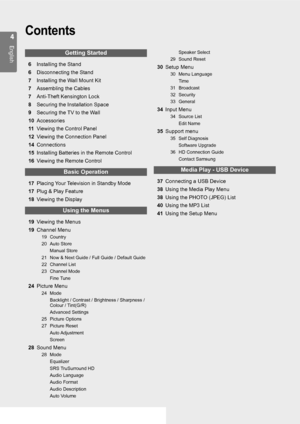Page 4
English
Contents
Getting Started
6  Installing the Stand
6  Disconnecting the Stan d
7  Installing the Wall Mount Kit
7  Assembling the Cables
7  Anti-Theft Kensington Loc k
8  Securing the Installation Spac e
9  Securing the TV to the Wall
10 Accessories
11 Viewing the Control Pane l
12 Viewing the Connection Pane l
14 Connections
15 Installing Batteries in the Remote Contro l
16 Viewing the Remote Control
Basic Operation
17 Placing Your Television in Standby Mod e
17 Plug & Play Feature
18...