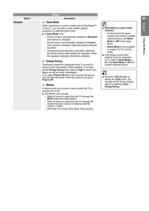 Page 33
English
Using the Menus
Press the TOOLS button to 
display the  Tools menu. You 
can also set the Energy Saving 
option by selecting  Tools → 
Energy Saving.■
Setup
Option Description
GeneralGame Mode
When connecting to a game console such as PlayStation™ 
or Xbox™, you can enjoy a more realistic gaming 
experience by selecting game menu.
If Game Mode is On:
Picture mode is automatically changed to  Standard 
and cannot be changed.
Sound mode is automatically changed to  Custom 
and cannot be...