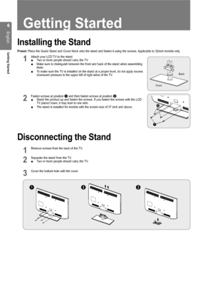 Page 6
English
Getting Started
Getting Started
Installing the Stand
Preset: Place the Guide Stand and Cover Neck onto the stand and fasten it using\
 the screws. Applicable to 32inch models only.
1 Attach your LCD TV to the stand.Two or more people should carry the TV.
Make sure to distinguish between the front and back of the stand when as\
sembling 
them.
To make sure the TV is installed on the stand at a proper level, do not apply excess 
downward pressure to the upper left of right sides of the TV.
2...