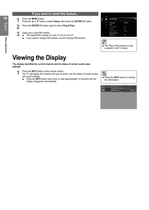 Page 18
1
English
Basic Operation
If you want to reset this feature...
1 Press the MENU button.  Press the ▲ or ▼ button to select Setup, then press the ENTERE button.
2 Press the ENTERE button again to select Plug & Play.
3 Enter your 4 digit PIN number. The default PIN number of a new TV set is ‘0-0-0-0’.If you want to change PIN number, use the Change PIN function. 
Viewing the Display
The display identifies the current channel and the status of certain aud\
io-video settings.
1 Press the INFO button on...