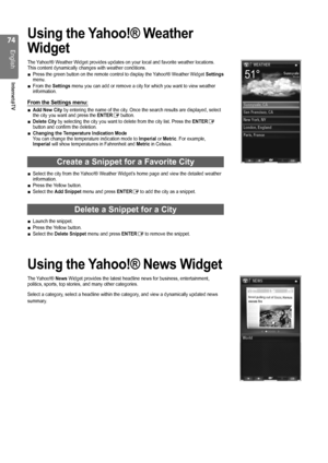 Page 74

English
Internet@TV

Using the Yahoo!® Weather 
Widget
The Yahoo!® Weather Widget provides updates on your local and favorite weather locations. This content dynamically changes with weather conditions.Press the green button on the remote control to display the Yahoo!® Weather Widget Settings menu.From the Settings menu you can add or remove a city for which you want to view weather information.
From the Settings menu:
Add New City by entering the name of the city. Once the search results are...