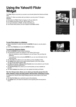 Page 75

English
Internet@TV

Using the Yahoo!® Flickr 
Widget
The Flickr Widget can provide you access to your favorite photos from friends and \
family while
watching TV. Share your photos with your family on your big screen TV through a slideshow.Personalize the Flickr Widget by logging in with your Yahoo! ID.For detailed procedures on log in, refer to pages 72~73.For more information on Flickr, visit http://www.flickr.com.Your Photos shows photos you have registered with Flickr website.
To view...
