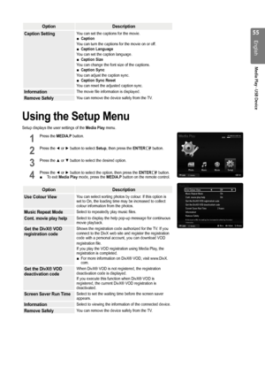 Page 55

English
Media Play - USB Device

OptionDescription
Caption SettingYou can set the captions for the movie.Caption 
You can turn the captions for the movie on or off.Caption Language
You can set the caption language.Caption Size
You can change the font size of the captions.Caption Sync
You can adjust the caption sync.Caption Sync Reset
You can reset the adjusted caption sync.
■
■
■
■
■
InformationThe movie file information is displayed.
Remove SafelyYou can remove the device safely from the...