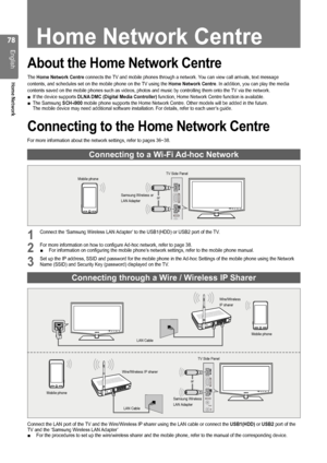 Page 78

English
Home Network

Home Network Centre
About the Home Network Centre
The Home Network Centre connects the TV and mobile phones through a network. You can view call arrivals, text message
contents, and schedules set on the mobile phone on the TV using the Home Network Centre. In addition, you can play the media
contents saved on the mobile phones such as videos, photos and music by \
controlling them onto the TV via the network.If the device supports DLNA DMC (Digital Media Controller)...