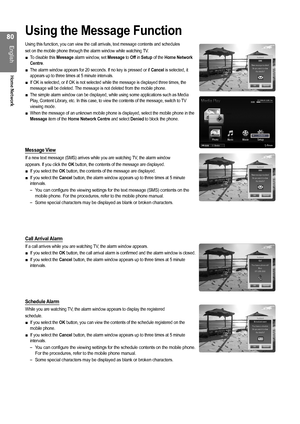 Page 80
0
English
Home Network

Using the Message Function
Using this function, you can view the call arrivals, text message contents and schedules
set on the mobile phone through the alarm window while watching TV.
To disable this Message alarm window, set Message to Off in Setup of the Home Network Centre.
The alarm window appears for 20 seconds. If no key is pressed or if Cancel is selected, it appears up to three times at 5 minute intervals.
If OK is selected, or if OK is not selected while the message...