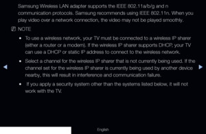 Page 104◀▶
English
Samsung Wireless LAN adapter supports the IEEE 802.11a/b/g and n 
communication protocols. Samsung recommends using IEEE 802.11n. When you 
play video over a network connection, the video may not be played smooth\
ly.
 
NNOTE
 
●To use a wireless network, your TV must be connected to a wireless IP sharer 
(either a router or a modem). If the wireless IP sharer supports DHCP, your TV 
can use a DHCP or static IP address to connect to the wireless network. 
 
●Select a channel for the wireless...