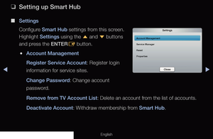 Page 183◀▶
English
 
❑
Setting up Smart Hub
 
■
Settings
Configure Smart Hub settings from this screen. 
Highlight Settings using the  u and 
d buttons 
and press the ENTER E button.
 
●Account Management
Register Service Account: Register login 
information for service sites.
Change Password: Change account 
password.
Remove from TV Account List: Delete an account from the list of accounts.
Deactivate Account: Withdraw membership from Smart Hub.
Settings
Account Management
Service Manager
Reset
Properties
Close
 