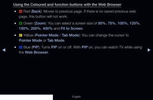 Page 196◀▶
English
Using the Coloured and function buttons with the Web Browser
 
●a  Red (Back): Moves to previous page. If there is no saved previous web 
page, this button will not work.
 
●b  Green (Zoom): You can select a screen size of 50%, 75%, 100%, 125%, 
150%, 200%, 400% and Fit to Screen.
 
●{  Yellow (Pointer Mode / Tab Mode): You can change the cursor to 
Pointer Mode or Tab Mode.
 
●}  Blue (PIP): Turns PIP on or off. With PIP on, you can watch TV while using 
the Web Browser.
  