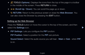 Page 197◀▶
English
 
●T  TOOLS (Options): Displays the icons from the top of the page in a toolbar 
in the middle of the screen. Press RETURN to close.
●
●  (Scroll Up / Down): You can scroll the page up or down.
 
●R  RETURN: Return to the previous screen or close the Web Browser. You 
can also close the Browser by pressing the EXIT button.
Setting up the Web Browser Press the TOOLS button or move the cursor to the top of the screen, and then 
select the Settings icon.
 
●PIP Settings: Lets you configure the...