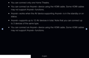 Page 214◀▶
English
 
●You can connect only one Home Theatre.
 
●You can connect an Anynet+ device using the HDMI cable. Some HDMI cables \
may not support Anynet+ functions.
 
●Anynet+ works when the AV device supporting Anynet+ is in the standby or on 
status.
 
●Anynet+ supports up to 12 AV devices in total. Note that you can connect up 
to 3 devices of the same type.
 
●You can connect an Anynet+ device using the HDMI cable. Some HDMI cables \
may not support Anynet+ functions.
  