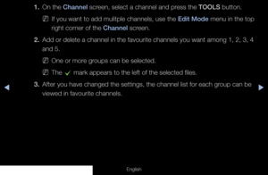 Page 23◀▶
English
1. On the Channel screen, select a channel and press the TOOLS button.
 
NIf you want to add mulitple channels, use the Edit Mode menu in the top 
right corner of the Channel screen.
2.  Add or delete a channel in the favourite channels you want among 1, 2, 3\
, 4 
and 5.
 
NOne or more groups can be selected.
 
NThe 
c mark appears to the left of the selected files.
3.  After you have changed the settings, the channel list for each group can be 
viewed in favourite channels. 
  