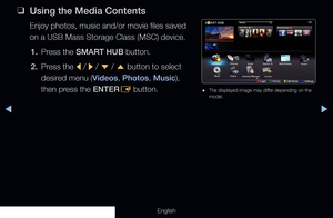 Page 223◀▶
English
 
❑
Using the Media Contents
Enjoy photos, music and/or movie files saved 
on a USB Mass Storage Class (MSC) device.
1.  Press the SMART HUB button.
2.  Press the 
l /
 r  / 
d  / 
u  button to select 
desired menu (Videos, Photos, Music), 
then press the ENTER E button.
 
● The displayed image may differ depending on the 
model.
Search
Your Video
Favourites
Photos
Channel
Music Guide
Schedule Manager
Videos
Source
Record TV
Web Browser
Samsung Apps
a Login     
b Sort by     
{ Edit Mode...