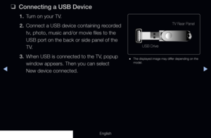 Page 224◀▶
English
 
❑
Connecting a USB Device
1. Turn on your TV.
2.  Connect a USB device containing recorded 
tv, photo, music and/or movie files to the 
USB port on the back or side panel of the 
T V.
3.  When USB is connected to the TV, popup 
window appears. Then you can select  
New device connected.
TV Rear Panel
USB Drive
 
● The displayed image may differ depending on the 
model.
  