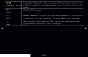 Page 301◀▶
English
/
(Teletext on / mix /off)Activates the Teletext mode for the current channel. Press the button twice to overlap 
the Teletext mode with the current broadcasting screen. Press it one more time to exit 
teletext.
8
(store) Stores the Teletext pages.
4
(size) Displays the teletext on the upper half of the screen in double-size. To move the text to
the lower half of the screen, press it again. For normal display, press it once again.
9
(hold) Holds the display at the current page, in the case...