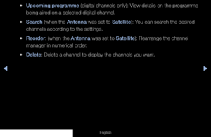 Page 36◀◀▶
English
 
●Upcoming programme (digital channels only): View details on the programme 
being aired on a selected digital channel.
 
●Search (when the Antenna was set to Satellite): You can search the desired 
channels according to the settings.
 
●Reorder: (when the Antenna was set to Satellite): Rearrange the channel 
manager in numerical order.
 
●Delete: Delete a channel to display the channels you want.
  