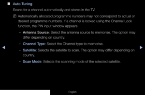 Page 42◀◀▶
English
 
■
Auto Tuning
Scans for a channel automatically and stores in the TV.
 
NAutomatically allocated programme numbers may not correspond to actual or 
desired programme numbers. If a channel is locked using the Channel Lock 
function, the PIN input window appears.
 
–Antenna Source: Select the antenna source to memorise. The option may 
differ depending on country.
 
–Channel Type: Select the Channel type to memorise.
 
–Satellite: Selects the satellite to scan. The option may differ depending...