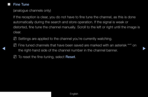 Page 53◀▶
English
 
■
Fine Tune
(analogue channels only)
If the reception is clear, you do not have to fine tune the channel, as this is done 
automatically during the search and store operation. If the signal is weak or 
distorted, fine tune the channel manually. Scroll to the left or right until the image is 
clear.
 
NSettings are applied to the channel you’re currently watching.
 
NFine tuned channels that have been saved are marked with an asterisk “*” on 
the right-hand side of the channel number in the...