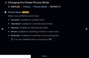 Page 55◀▶
English
 
❑
Changing the Preset Picture Mode
 
OMENU
m 
→  Picture 
→ Picture Mode 
→ ENTER
E
 
■
Picture Mode  t
Select your preferred picture type.
 
●Dynamic: Suitable for a bright room.
 
●Standard: Suitable for a normal environment.
 
●Natural: Suitable for reducing eye strain.
 
●Movie: Suitable for watching movies in a dark room.
 
●Entertain: Suitable for watching movies and games.
 
NIt is only available when connecting a PC.
Basic Features
  