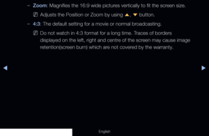 Page 58◀◀▶
English
 
–Zoom: Magnifies the 16:9 wide pictures vertically to fit the screen size.
 
NAdjusts the Position or Zoom by using 
u, 
d  button.
 
–4:3: The default setting for a movie or normal broadcasting.
 
NDo not watch in 4:3 format for a long time. Traces of borders 
displayed on the left, right and centre of the screen may cause image 
retention(screen burn) which are not covered by the warranty.
  