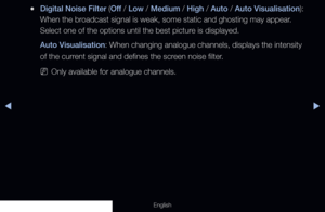 Page 70◀◀▶
English
 
●Digital Noise Filter (Off  / Low / Medium / High / Auto / Auto Visualisation): 
When the broadcast signal is weak, some static and ghosting may appear. 
Select one of the options until the best picture is displayed.
Auto Visualisation: When changing analogue channels, displays the intensity 
of the current signal and defines the screen noise filter.
 
NOnly available for analogue channels.
  