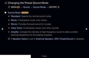 Page 77◀▶
English
 
❑
Changing the Preset Sound Mode
 
OMENU
m 
→  Sound 
→ Sound Mode 
→ ENTER
E
 
■
Sound Mode  t
 
●Standard: Selects the normal sound mode.
 
●Music: Emphasizes music over voices.
 
●Movie: Provides the best sound for movies.
 
●Clear Voice: Emphasizes voices over other sounds.
 
●Amplify: Increase the intensity of high-frequency sound to allow a better 
listening experience for the hearing impaired.
 
NIf Speaker Select is set to External Speaker, SRS TheaterSound is disabled. 
  